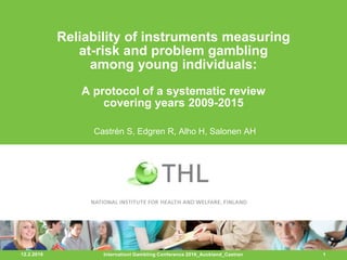12.2.2016 1
Reliability of instruments measuring
at-risk and problem gambling
among young individuals:
A protocol of a systematic review
covering years 2009-2015
Castrén S, Edgren R, Alho H, Salonen AH
Internationl Gambling Conference 2016_Auckland_Castren
 
