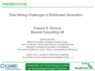 Sustainable and Smart Energy Carriers
for Decentralised Energy Production
PRESENTATION
Data Mining Challenges in Distributed Generation
Edward S. Blurock
Blurock Consulting AB
(previously with
Malmö University: Computer Science Dept.
Lund University: Combustion Physics, Energy Sciences
Research Institute for Symbolic Computation
University of California, Irvine: Thesis, Computational Chemistry)
bottom line: a career in (chemical) modelling
(using data, AI and machine learning/data mining …)
 
