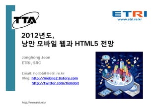 2012년도,
낭만 모바일 웹과 HTML5 전망
Jonghong Jeon
ETRI, SRC

Email: hollobit@etri.re.kr
Blog: http://mobile2.tistory.com
      http://twitter.com/hollobit




http://www.etri.re.kr
 