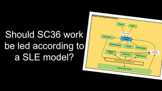 Should SC36 work
be led according to
a SLE model?
 