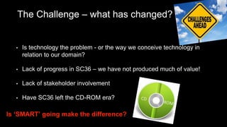 The Challenge – what has changed?
• Is technology the problem - or the way we conceive technology in
relation to our domain?
• Lack of progress in SC36 – we have not produced much of value!
• Lack of stakeholder involvement
• Have SC36 left the CD-ROM era?
Is ‘SMART’ going make the difference?
 