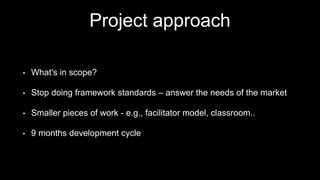 Project approach
• What's in scope?
• Stop doing framework standards – answer the needs of the market
• Smaller pieces of work - e.g., facilitator model, classroom..
• 9 months development cycle
 