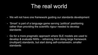The real world
• We will not have one framework guiding our standards development
• ‘Smart’ is part of a language game serving ‘political’ positioning
rather than providing the scientific rigour needed to develop
standards
• Go for a more pragmatic approach where SLE models are used to
develop & evaluate NWIs – refraining from doing large framework
(multipart) standards, but start doing self-containedm, smaller
standards
 
