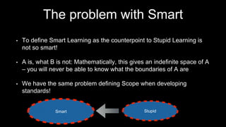 The problem with Smart
• To define Smart Learning as the counterpoint to Stupid Learning is
not so smart!
• A is, what B is not: Mathematically, this gives an indefinite space of A
– you will never be able to know what the boundaries of A are
• We have the same problem defining Scope when developing
standards!
Smart StupidSmart
 