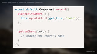 IDIOMATIC EMBER – FINDING THE SWEET SPOT OF PERFORMANCE & PRODUCTIVITY
EMBERCONF 2016
export default Component.extend({
didReceiveAttrs() {
this.updateChart(get(this, 'data'));
},
updateChart(data) {
// update the chart's data
}
});
 