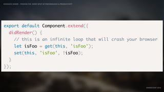 IDIOMATIC EMBER – FINDING THE SWEET SPOT OF PERFORMANCE & PRODUCTIVITY
EMBERCONF 2016
export default Component.extend({
didRender() {
// this is an infinite loop that will crash your browser
let isFoo = get(this, 'isFoo');
set(this, 'isFoo', !isFoo);
}
});
 