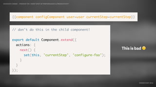 IDIOMATIC EMBER – FINDING THE SWEET SPOT OF PERFORMANCE & PRODUCTIVITY
EMBERCONF 2016
{{component configComponent user=user currentStep=currentStep}}
// don't do this in the child component!
export default Component.extend({
actions: {
next() {
set(this, 'currentStep', 'configure-foo');
}
}
});
This is bad ☹
 