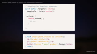 IDIOMATIC EMBER – FINDING THE SWEET SPOT OF PERFORMANCE & PRODUCTIVITY
EMBERCONF 2016
// shopping-cart top-level component
export default Component.extend({
shoppingCart: inject.service(),
actions: {
remove(product) {
// ...
}
}
});
{{#each shoppingCart.products as |product|}}
<h2>{{product.title}}</h2>
<p>{{product.description}}</p>
<button {{action "remove" product}}>Remove</button>
{{/each}}
 