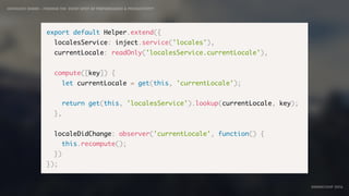 IDIOMATIC EMBER – FINDING THE SWEET SPOT OF PERFORMANCE & PRODUCTIVITY
EMBERCONF 2016
export default Helper.extend({
localesService: inject.service('locales'),
currentLocale: readOnly('localesService.currentLocale'),
compute([key]) {
let currentLocale = get(this, 'currentLocale');
return get(this, 'localesService').lookup(currentLocale, key);
},
localeDidChange: observer('currentLocale', function() {
this.recompute();
})
});
 