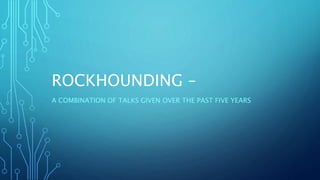 ROCKHOUNDING –
A COMBINATION OF TALKS GIVEN OVER THE PAST FIVE YEARS
 
