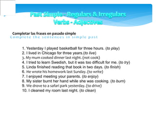 Completar las frases en pasado simple
1. Yesterday I played basketball for three hours. (to play)
2. I lived in Chicago for three years.(to live)
3. My mum cooked dinner last night. (not cook)
4. I tried to learn Swedish, but it was too difficult for me. (to try)
5. Linda finished reading that book in two days. (to finish)
6. He wrote his homework last Sunday. (to write)
7. I enjoyed meeting your parents. (to enjoy)
8. My sister burnt her hand while she was cooking. (to burn)
9. We drove to a safari park yesterday. (to drive)
10. I cleaned my room last night. (to clean)
 