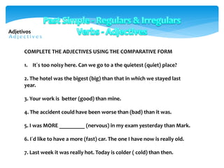 COMPLETE THE ADJECTIVES USING THE COMPARATIVE FORM
1. It´s too noisy here. Can we go to a the quietest (quiet) place?
2. The hotel was the bigest (big) than that in which we stayed last
year.
3. Your work is better (good) than mine.
4. The accident could have been worse than (bad) than it was.
5. I was MORE _________ (nervous) in my exam yesterday than Mark.
6. I´d like to have a more (fast) car. The one I have now is really old.
7. Last week it was really hot. Today is colder ( cold) than then.
Adjetivos
 