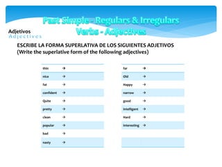 Adjetivos
thin 
nice 
fat 
confident 
Quite 
pretty 
clean 
popular 
bad 
nasty 
ESCRIBE LA FORMA SUPERLATIVA DE LOS SIGUIENTES ADJETIVOS
(Write the superlative form of the following adjectives)
far 
Old 
Happy 
narrow 
good 
intelligent 
Hard 
interesting 
 