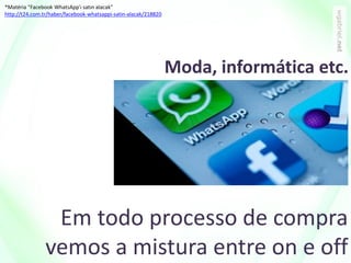 Em todo processo de compra
vemos a mistura entre on e off
*Matéria “Facebook WhatsApp'ı satın alacak”
http://t24.com.tr/haber/facebook-whatsappi-satin-alacak/218820
Moda, informática etc.
 
