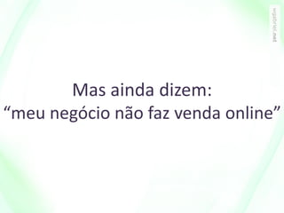 Mas ainda dizem:
“meu negócio não faz venda online”
 