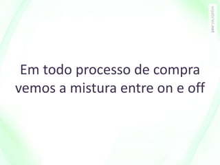 Em todo processo de compra
vemos a mistura entre on e off
 