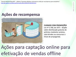 Ações de recompensa
Ações para captação online para
efetivação de vendas offline
CUIDADO COM PROMOÇÕES
Lei nº 5.768, de 1971 - dispõe
sobre distribuição gratuita de
prêmios mediante sorteios,
vale-brindes ou concursos a
título de propaganda.
*Foto de Michael Klein/NYT - Matéria "Cientistas debatem controvérsia criada por recompensas para estudantes":
http://g1.globo.com/Noticias/Ciencia/0,,MUL1026140-5603,00.html
 