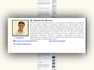 W. Gabriel de Oliveira
@wgabriel1
youtube.com/wgabrieldeoliveira
wgabriel@wgabriel.net
Mestre em Administração pela UFC com pesquisa em Marketing, Especialista
em Tecnologias Digitais e Educação, Bacharel em Comunicação Social,
Certificado Google Adwords (Search Advertising Advanced), profissional com
experiência em gestão de campanhas integradas de marketing e coordenação
de ações de marketing online em Brasília, São Paulo, Rio de Janeiro, Belém,
Lisboa (Portugal) e Fortaleza, com prêmios nacionais e regionais. É também
palestrante, consultor, colunista e professor universitário nas áreas de
Marketing, Comunicação, Internet, Inteligência de Mercado, Comportamento
do Consumidor e Administração Geral .
www.wgabriel.net/wgabriel
Seforutilizaresteconteúdo,dêoscréditosaosautoresaquiabordados
 