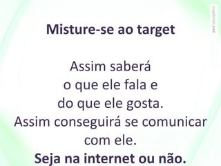 Misture-se ao target
Assim saberá
o que ele fala e
do que ele gosta.
Assim conseguirá se comunicar
com ele.
Seja na internet ou não.
 