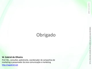 W. Gabriel de Oliveira
Prof. Ms., consultor, palestrante, coordenador de campanhas de
marketing e pesquisador da área comunicação e marketing
http://wgabriel.net
Seforutilizaresteconteúdo,dêoscréditosaosautoresaquiabordados
Obrigado
 