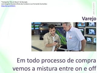 Em todo processo de compra
vemos a mistura entre on e off
*Campanha "Dá um Busca" do Buscapé,
com Gregório Duvivier (Porta dos Fundos) e Luis Fernando Guimarães:
http://bit.ly/19YOk7n
Varejo
 