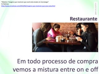 Em todo processo de compra
vemos a mistura entre on e off
*Matéria “Imagens que mostram que você está viciado em tecnologia”
S1 Notícias
http://www.s1noticias.com/2013/06/imagens-que-mostram-que-voce-esta.html
Restaurante
 