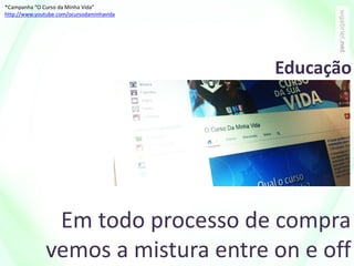 Em todo processo de compra
vemos a mistura entre on e off
*Campanha “O Curso da Minha Vida”
http://www.youtube.com/ocursodaminhavida
Educação
 