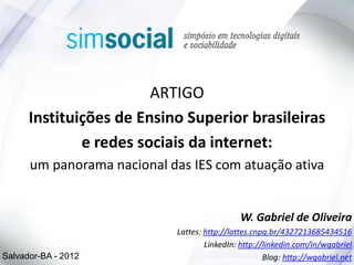 ARTIGO
      Instituições de Ensino Superior brasileiras
              e redes sociais da internet:
      um panorama nacional das IES com atuação ativa


                                               W. Gabriel de Oliveira
                             Lattes: http://lattes.cnpq.br/4327213685434516
                                     LinkedIn: http://linkedin.com/in/wgabriel
Salvador-BA - 2012                                    Blog: http://wgabriel.net
 