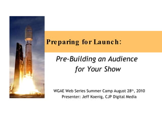 Preparing for Launch: Pre-Building an Audience  for Your Show WGAE Web Series Summer Camp August 28 th , 2010 Presenter: Jeff Koenig, CJP Digital Media 