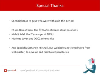 Special Thanks 
● Special thanks to guys who were with us in this period: 
● Ehsan Derakhshan, The CEO of innfinision cloud solutions 
● Mehdi Jalali the IT manager at TPNU 
● Morteza Javan and OCCC community 
● And Specially Samaneh Mirshafi, our Weblady (a retrieved word from 
webmaster) to develop and maintain OpenStack.ir 
Iran OpenStack Community Introduction 
 