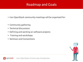 Roadmap and Goals 
● Iran OpenStack community meetings will be organized for: 
● Community gathering 
● Technical discussions 
● Defining and working on software projects 
● Training and workshops 
● Seminars and Conventions 
Iran OpenStack Community Introduction 
 