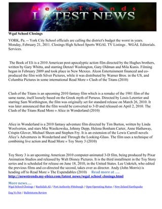 Wgal School Closings<br />YORK, Pa. -- York City School officials are calling the district's budget the worst in years. Monday, February 21, 2011. Closings High School Sports WGAL TV Listings . WGAL Editorials. Services.<br /> The Book of Eli is a 2010 American post-apocalyptic action film directed by the Hughes brothers, written by Gary Whitta, and starring Denzel Washington, Gary Oldman and Mila Kunis. Filming began in February 2009 and took place in New Mexico. Alcon Entertainment financed and co-produced the film with Silver Pictures, while it was distributed by Warner Bros. in the US, and Columbia Pictures in some international Read More » Clash of the Titans (2010)<br />Clash of the Titans is an upcoming 2010 fantasy film which is a remake of the 1981 film of the same name, itself loosely based on the Greek myth of Perseus. Directed by Louis Leterrier and starring Sam Worthington, the film was originally set for standard release on March 26, 2010. It was later announced that the film would be converted to 3-D and released on April 2, 2010. The Clash of the Titans Read More » Alice in Wonderland (2010)<br />Alice in Wonderland is a 2010 fantasy adventure film directed by Tim Burton, written by Linda Woolverton, and stars Mia Wasikowska, Johnny Depp, Helena Bonham Carter, Anne Hathaway, Crispin Glover, Michael Sheen and Stephen Fry. It is an extension of the Lewis Carroll novels Alice’s Adventures in Wonderland and Through the Looking-Glass. The film uses a technique of combining live action and Read More » Toy Story 3 (2010)<br />Toy Story 3 is an upcoming American 2010 computer-animated 3-D film, being produced by Pixar Animation Studios and released by Walt Disney Pictures. It is the third installment in the Toy Story series and is scheduled for release on June 18, 2010, in the United States. Lee Unkrich, who edited the previous films and co-directed the second, takes over as director. Andy (John Morris) is heading off to Read More » The Expendables (2010)     Read more at ….. http://newstrends.my-ebizz.com/latest_news/wgal_school_closings.html<br />More news…..<br />Wgal School Closings / Rashidah Ali / Port Authority Pittsburgh / Opm Operating Status / New Zeland EarthquakeEng Vs Net / Bulletstorm Review<br />