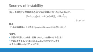 Sources	of	Instability
また、最適な𝐷∗
と学習途中の𝐷がどれだけ離れているかを𝜖とおいて、
𝛻I	𝐸~]  log 1 − 𝐷 𝑔I 𝑧
D
≤ M
𝜖	
1	 − 𝜖
らしいです
結局!
	𝐷∗ の近似精度が上がるほどgradientのnormは小さくなっていく
つまり、
• 学習が不足していると、正確でない	𝐽𝑆𝐷を最小化することに
• 学習しすぎると、Gradientがどんどん小さくなってしまう
→ それは難しいわけだ、という話
 