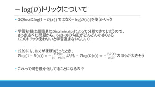 − log(𝐷)トリックについて
• Gのlossにlog(1 − 𝐷(𝑥)) ではなく− log(𝐷(𝑥))を使うトリック
• 学習初期は超簡単にDiscriminatorによって分離できてしまうので、
さっき述べた問題から、log(1-D)の勾配がどんどん小さくなる
（このトリック使わないと学習進まないらしい）
• 式的にも、D(x)がほぼ0だったとき、
𝛻log(1 − 𝐷 𝑥 ) = −
`	a(3)
(C	ba 3 )
よりも −	𝛻log(𝐷 𝑥 ) = −
`	a(3)
a 3
のほうが大きそう
• これって何を最小化してることになるの？
 