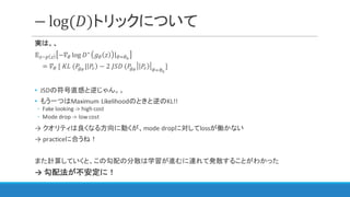 − log(𝐷)トリックについて
実は、、
𝔼~]  −𝛻I log 𝐷∗
𝑔I 𝑧 |IcId
= 𝛻I	[	𝐾𝐿	(𝑃%e
| 𝑃" − 2	𝐽𝑆𝐷	(𝑃%e
𝑃" IcId
]	
• JSDの符号直感と逆じゃん。。
• もう一つはMaximum	Likelihoodのときと逆のKL!!	
◦ Fake	looking	->	high	cost
◦ Mode	drop	->	low	cost
→ クオリティは良くなる方向に動くが、mode	dropに対してlossが働かない
→ practiceに合うね！
また計算していくと、この勾配の分散は学習が進むに連れて発散することがわかった
→ 勾配法が不安定に！
 
