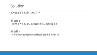 Solution
• じゃあどうすればいいの？？
• 解決策 1
◦ Dを学習させるとき、二つの分布にノイズを加える
• 解決策 2
◦ JSDではなく他の分布間距離を測る指標を利用する
 
