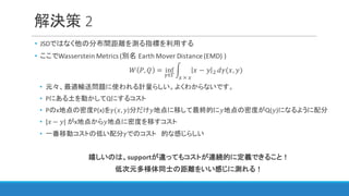 解決策 2
• JSDではなく他の分布間距離を測る指標を利用する
• ここでWasserstein	Metrics	(別名 Earth	Mover	Distance	(EMD)	)
𝑊 𝑃, 𝑄 = inf
l∈m
n 𝑥 − 𝑦 D
3	×	3
𝑑𝛾(𝑥, 𝑦)
• 元々、最適輸送問題に使われる計量らしい。よくわからないです。
• Pにある土を動かしてQにするコスト
• Pのx地点の密度P(x)を𝛾(𝑥, 𝑦)分だけ𝑦地点に移して最終的に𝑦地点の密度がQ(𝑦)になるように配分
• |𝑥 − 𝑦|	がx地点から𝑦地点に密度を移すコスト
• 一番移動コストの低い配分𝛾でのコスト 的な感じらしい
嬉しいのは、supportが違ってもコストが連続的に定義できること！
低次元多様体同士の距離をいい感じに測れる！
 