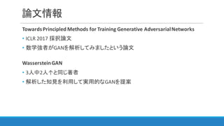 論文情報
Towards	Principled	Methods	for	Training	Generative	Adversarial	Networks
• ICLR	2017	採択論文
• 数学強者がGANを解析してみましたという論文
Wasserstein	GAN
• 3人中2人↑と同じ著者
• 解析した知見を利用して実用的なGANを提案
 