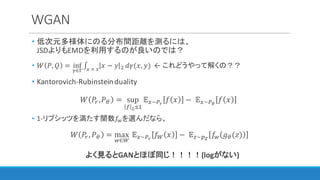 WGAN
• 低次元多様体にのる分布間距離を測るには、
JSDよりもEMDを利用するのが良いのでは？
• 𝑊 𝑃, 𝑄 = inf
l∈m
∫ 𝑥 − 𝑦 D3	×	3
𝑑𝛾(𝑥, 𝑦) ← これどうやって解くの？？
• Kantorovich-Rubinstein	duality
𝑊 𝑃",𝑃I = sup
w xyC
𝔼3~12
𝑓 𝑥 −	 𝔼3~1e
𝑓 𝑥 	
• 1-リプシッツを満たす関数𝑓{を選んだなら、
𝑊 𝑃", 𝑃I = max
{∈}
	𝔼3~12
𝑓} 𝑥 −	 𝔼~]~
𝑓{ 𝑔I(𝑧)
よく見るとGANとほぼ同じ！！！！(logがない)
 