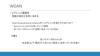 WGAN
• リプシッツ連続性
◦ 関数の傾きが有界に収まる
◦ Feed-forward	neural	networkが1-リプシッツを満たすためには？
◦ Sigmoid,	relu とかは大体リプシッツ連続
◦ 各パラメータがコンパクト空間に収まっていれば良い
つまり
各パラメータのnormが
ある値c以下（論文中では0.01に設定)に収まっていれば良い
 