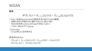 WGAN
結局
𝑊 𝑃", 𝑃I =	𝔼3~12
𝑓} 𝑥 −	 𝔼~]~
𝑓{ 𝑔I(𝑧)
• Critic	（元のDiscriminatorと区別するためにCriticと表現）
◦ 収束するまで学習させる (論文ではCritic	5回 G	1回)
◦ 生出力を利用 (softplusとかlogとか何もいらない)
◦ パラメータをc以下にclipping
• Generator
◦ Criticと同じlossを利用する
従来のGAN	loss
◦ 𝐿 𝑓{	𝑔I = 	 𝔼3~12
[log 𝑓{(𝑥)] +	 𝔼~]~
[log(1 − 𝑓{ 𝑔I (𝑧) )]
◦ (𝛻I	𝐿 𝑓{, 𝑔I = 	−𝛻I log 𝑓{ 𝑔I 𝑧 )
 