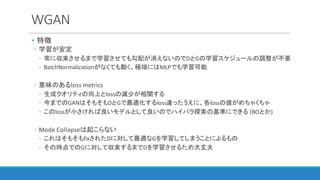 WGAN
• 特徴
◦ 学習が安定
◦ 常に収束させるまで学習させても勾配が消えないのでDとGの学習スケジュールの調整が不要
◦ BatchNormalizationがなくても動く。極端にはMLPでも学習可能
◦ 意味のあるloss	metrics	
◦ 生成クオリティの向上とlossの減少が相関する
◦ 今までのGANはそもそもDとGで最適化するloss違ったうえに、各lossの値がめちゃくちゃ
◦ このlossが小さければ良いモデルとして良いのでハイパラ探索の基準にできる (BOとか)
◦ Mode	Collapseは起こらない
◦ これはそもそもfixされたDに対して最適なGを学習してしまうことによるもの
◦ その時点でのGに対して収束するまでDを学習させるため大丈夫
 