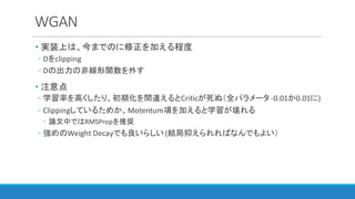 WGAN
• 実装上は、今までのに修正を加える程度
◦ Dをclipping
◦ Dの出力の非線形関数を外す
• 注意点
◦ 学習率を高くしたり、初期化を間違えるとCriticが死ぬ（全パラメータ -0.01か0.01に)
◦ Clippingしているためか、Motentum項を加えると学習が壊れる
◦ 論文中ではRMSPropを推奨
◦ 強めのWeight	Decayでも良いらしい(結局抑えられればなんでもよい）
 