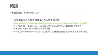 結論
• 著者頭良い &	WGANすごい
• 一応実装してみたので興味あったら見てください
◦ https://github.com/fukuta0614/chainer-image-generation/tree/master/WassersteinGAN
◦ やってみた感じ、単純に[-0.01,	0.01]のclipだとだいぶモデルに制約加えてるので
従来と同じ構造だとやや表現力不足する感
◦ Clipping	parameterをannealさせたり、層深くして構造を複雑させたりする必要がありそう
 