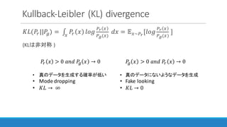 Kullback-Leibler (KL)	divergence
𝐾𝐿(𝑃"||𝑃%) =	∫ 𝑃" 𝑥 𝑙𝑜𝑔
12 3
14(3)
	𝑑𝑥3
= 𝔼3~12
[𝑙𝑜𝑔
12 3
14(3)
	]
(KLは非対称 )
𝑃% 𝑥 > 0	𝑎𝑛𝑑	𝑃" 𝑥 → 0
• 真のデータにないようなデータを生成
• Fake	looking
• 𝐾𝐿 → 0
𝑃" 𝑥 > 0	𝑎𝑛𝑑	𝑃% 𝑥 → 0
• 真のデータを生成する確率が低い
• Mode	dropping
• 𝐾𝐿 → 	∞
 