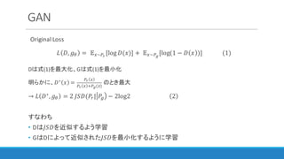 GAN
Original	Loss
𝐿 𝐷, 𝑔I = 	 𝔼3~12
[log 𝐷(𝑥)] +	𝔼3~14
[log(1 − 𝐷 𝑥 )]													(1)
Dは式(1)を最大化、Gは式(1)を最小化
明らかに、𝐷∗ 𝑥 =
12 3
12 3 G14(3)
のとき最大
→ 𝐿 𝐷∗
, 𝑔I = 2	𝐽𝑆𝐷(𝑃"| 𝑃% − 2log2																											 2 	
すなわち
• Dは𝐽𝑆𝐷を近似するよう学習
• GはDによって近似された𝐽𝑆𝐷を最小化するように学習
 