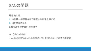 GANの問題
理想的には、
1. Dを精一杯学習させて精度よくJSDを近似する
2. Gを学習させる
を繰り返すのが良いのでは？
→ うまくいかない
- log(D(x))にするという小手先のトリックもあるが、それでも不安定
 