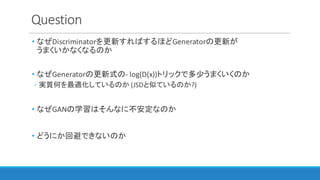 Question
• なぜDiscriminatorを更新すればするほどGeneratorの更新が
うまくいかなくなるのか
• なぜGeneratorの更新式の- log(D(x))トリックで多少うまくいくのか
◦ 実質何を最適化しているのか (JSDと似ているのか?)
• なぜGANの学習はそんなに不安定なのか
• どうにか回避できないのか
 