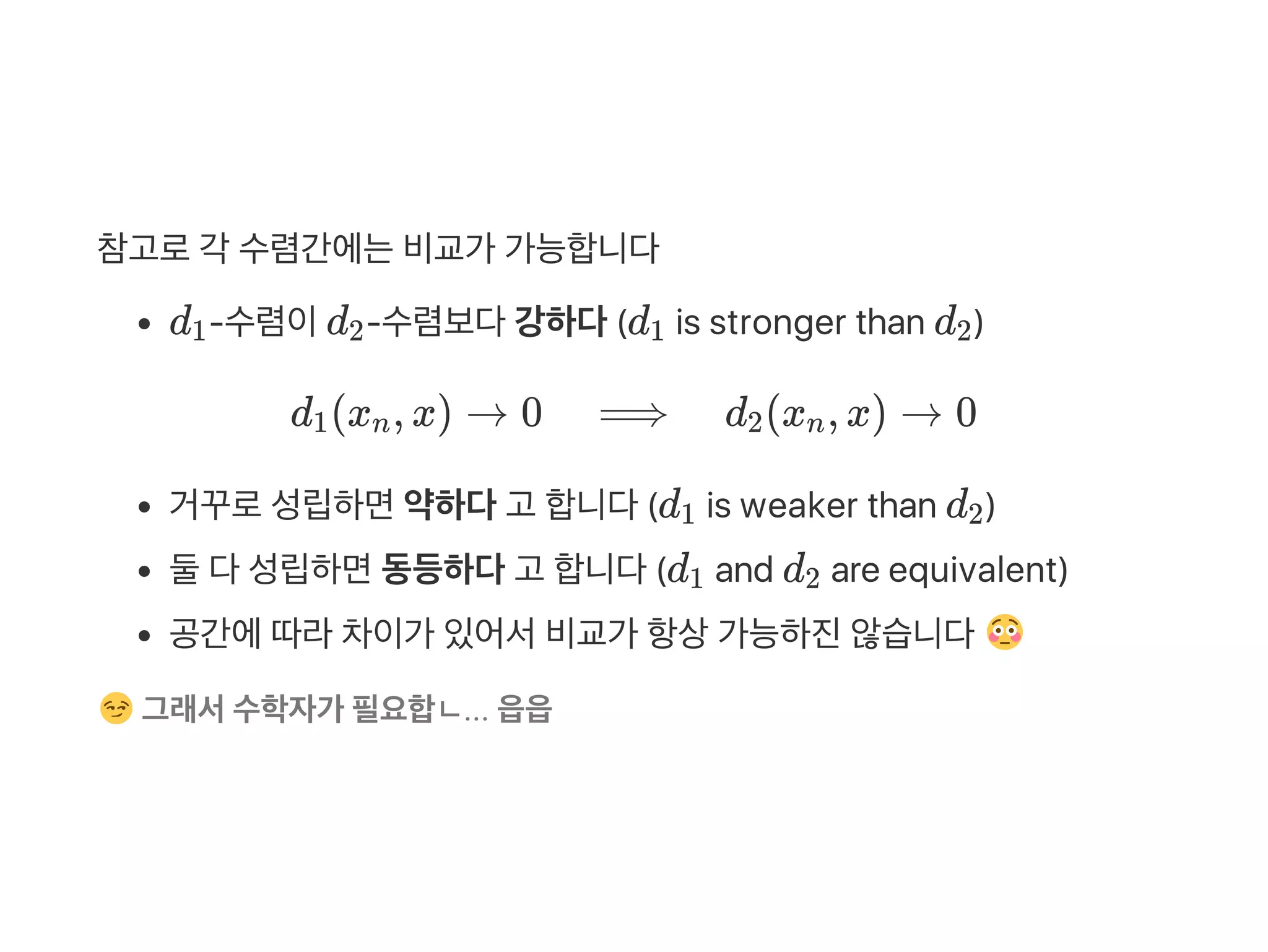 참고로각 수렴간에는비교가 가능합니다
d ‑수렴이d ‑수렴보다강하다(d is stronger than d )
d (x , x) → 0 ⟹ d (x , x) → 0
거꾸로성립하면약하다고 합니다(d is weaker than d )
둘다성립하면동등하다고 합니다(d and d are equivalent)
공간에따라차이가 있어서비교가 항상가능하진않습니다
그래서수학자가 필요합ㄴ... 읍읍
1 2 1 2
1 n 2 n
1 2
1 2
 