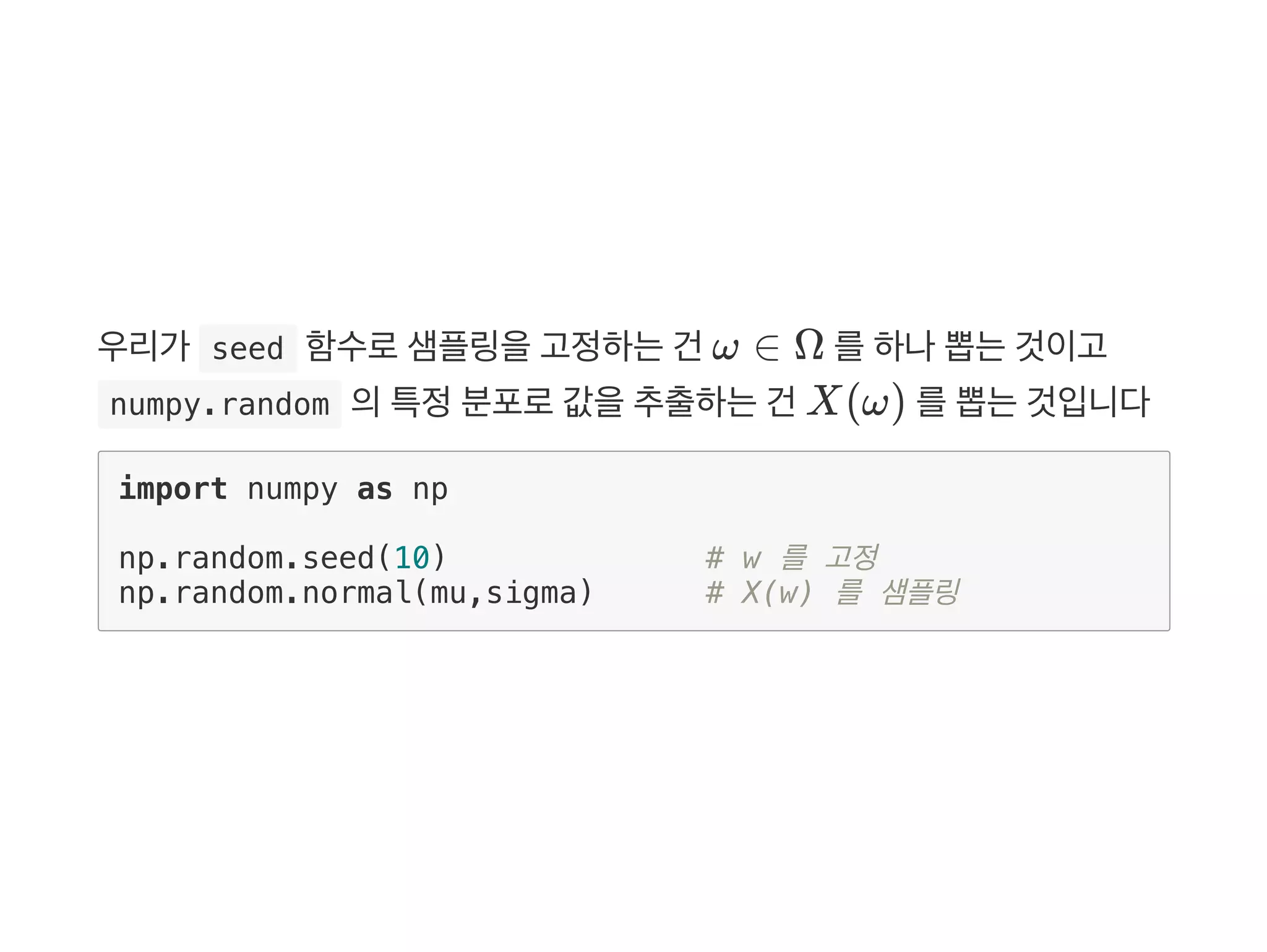 우리가  seed 함수로샘플링을고정하는건 ω ∈ Ω 를하나뽑는것이고
 numpy.random 의특정분포로값을추출하는건 X(ω) 를뽑는것입니다
import numpy as np
np.random.seed(10) # w 를 고정
np.random.normal(mu,sigma) # X(w) 를 샘플링
 